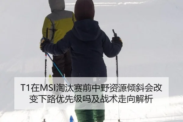T1在MSI淘汰赛前中野资源倾斜会改变下路优先级吗及战术走向解析